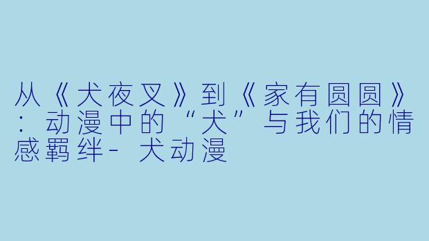 从《犬夜叉》到《家有圆圆》：动漫中的“犬”与我们的情感羁绊-犬动漫