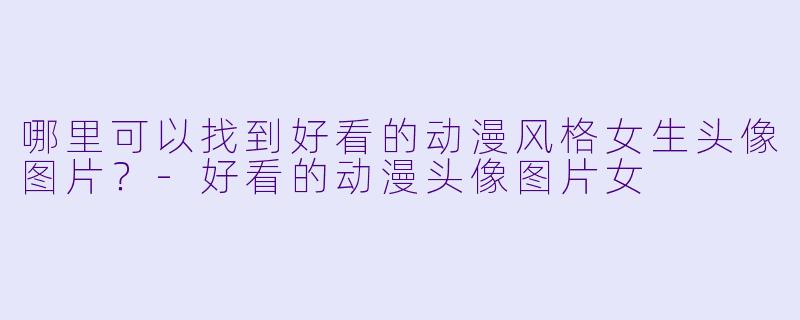 哪里可以找到好看的动漫风格女生头像图片？-好看的动漫头像图片女