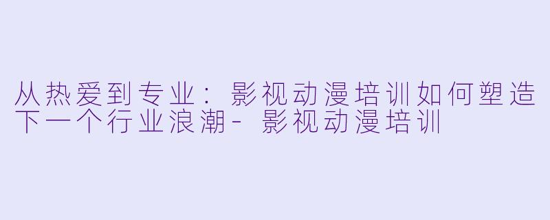 从热爱到专业：影视动漫培训如何塑造下一个行业浪潮-影视动漫培训