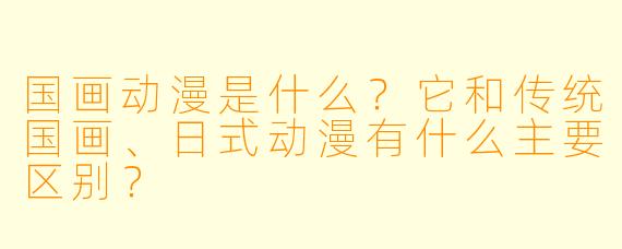 国画动漫是什么？它和传统国画、日式动漫有什么主要区别？