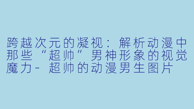 跨越次元的凝视：解析动漫中那些“超帅”男神形象的视觉魔力-超帅的动漫男生图片