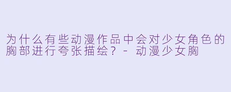 为什么有些动漫作品中会对少女角色的胸部进行夸张描绘？