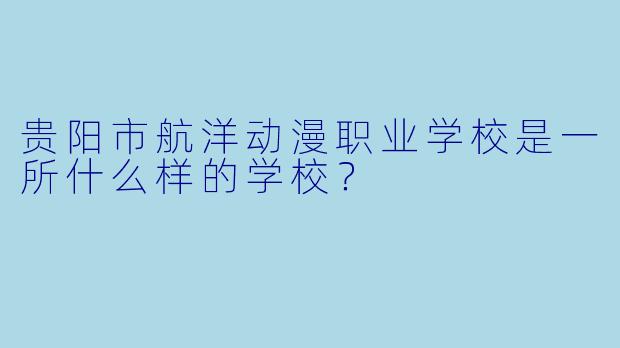 贵阳市航洋动漫职业学校是一所什么样的学校？