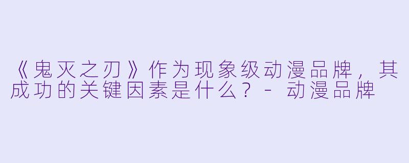 《鬼灭之刃》作为现象级动漫品牌，其成功的关键因素是什么？-动漫品牌