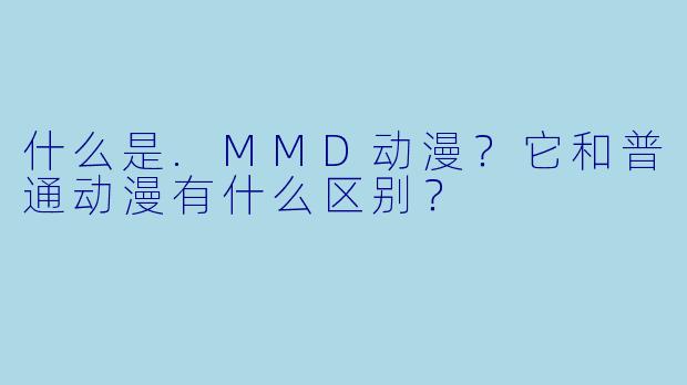 什么是.MMD动漫?它和普通动漫有什么区别?