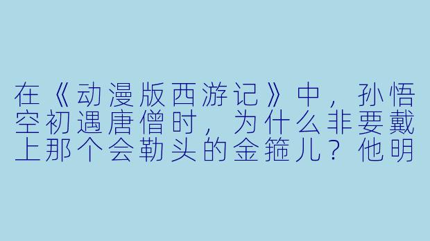 在《动漫版西游记》中，孙悟空初遇唐僧时，为什么非要戴上那个会勒头的金箍儿？他明明可以一棒子打飞观音菩萨的“紧箍咒”啊？