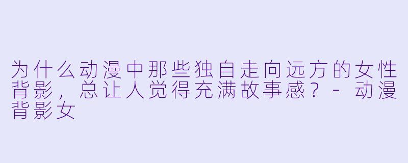 为什么动漫中那些独自走向远方的女性背影,总让人觉得充满故事感?-动漫背影女