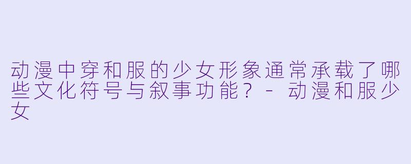 动漫中穿和服的少女形象通常承载了哪些文化符号与叙事功能？-动漫和服少女