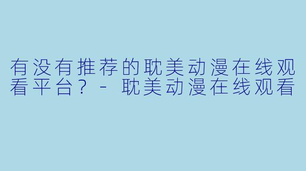 有没有推荐的耽美动漫在线观看平台？-耽美动漫在线观看