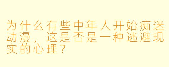 为什么有些中年人开始痴迷动漫，这是否是一种逃避现实的心理？