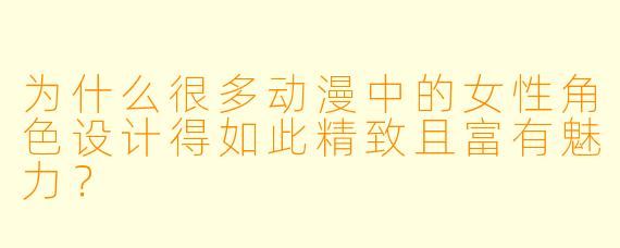 为什么很多动漫中的女性角色设计得如此精致且富有魅力？