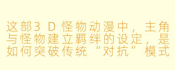 这部3D怪物动漫中，主角与怪物建立羁绊的设定，是如何突破传统“对抗”模式，并体现情感深度的？