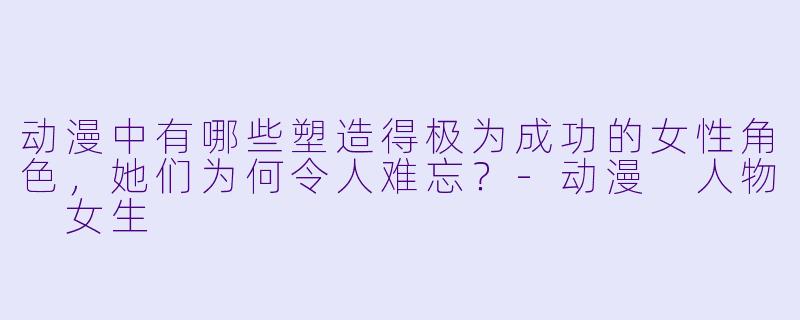 动漫中有哪些塑造得极为成功的女性角色，她们为何令人难忘？-动漫 人物 女生