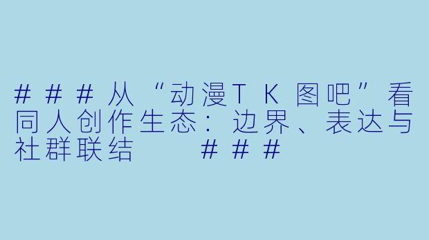 ###从“动漫TK图吧”看同人创作生态：边界、表达与社群联结

###