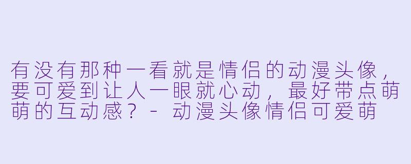 有没有那种一看就是情侣的动漫头像，要可爱到让人一眼就心动，最好带点萌萌的互动感？-动漫头像情侣可爱萌