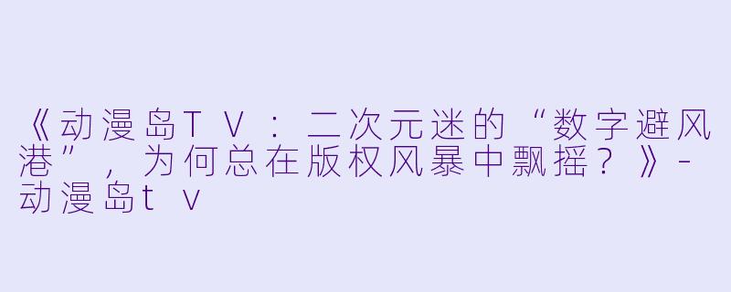 《动漫岛TV：二次元迷的“数字避风港”，为何总在版权风暴中飘摇？》-动漫岛tv