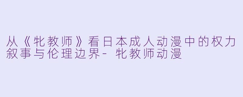 从《牝教师》看日本成人动漫中的权力叙事与伦理边界-牝教师动漫