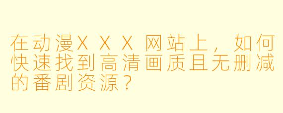 在动漫XXX网站上，如何快速找到高清画质且无删减的番剧资源？