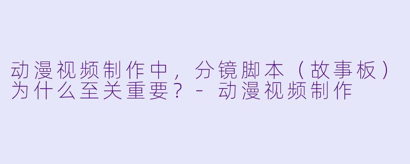 动漫视频制作中，分镜脚本（故事板）为什么至关重要？-动漫视频制作