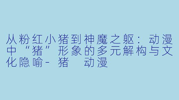 从粉红小猪到神魔之躯：动漫中“猪”形象的多元解构与文化隐喻-猪 动漫