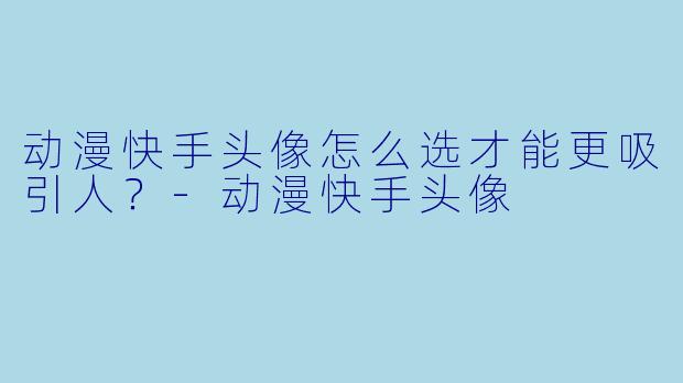 动漫快手头像怎么选才能更吸引人？-动漫快手头像