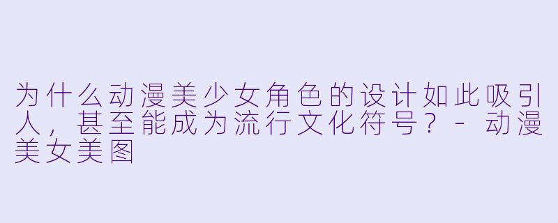为什么动漫美少女角色的设计如此吸引人，甚至能成为流行文化符号？-动漫美女美图