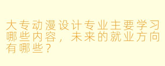 大专动漫设计专业主要学习哪些内容，未来的就业方向有哪些？