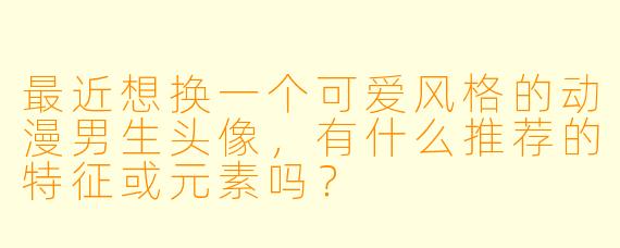 最近想换一个可爱风格的动漫男生头像，有什么推荐的特征或元素吗？