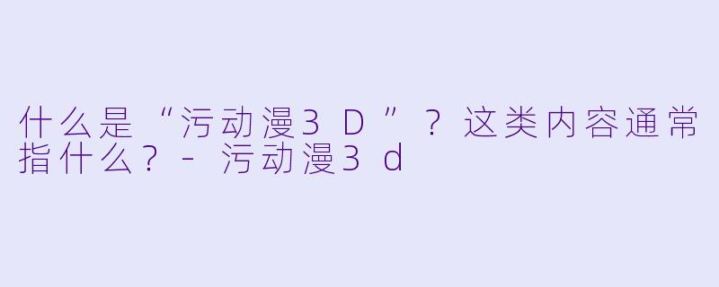 什么是“污动漫3D”？这类内容通常指什么？-污动漫3d
