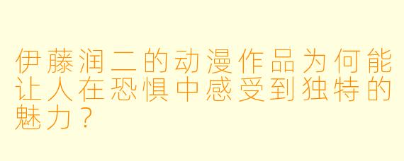 伊藤润二的动漫作品为何能让人在恐惧中感受到独特的魅力？
