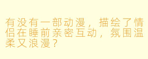 有没有一部动漫，描绘了情侣在睡前亲密互动，氛围温柔又浪漫？