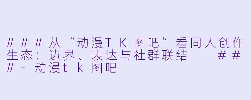 ###从“动漫TK图吧”看同人创作生态：边界、表达与社群联结

###-动漫tk图吧