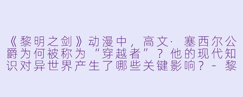 《黎明之剑》动漫中,高文·塞西尔公爵为何被称为“穿越者”?他的现代知识对异世界产生了哪些关键影响?-黎明之剑动漫