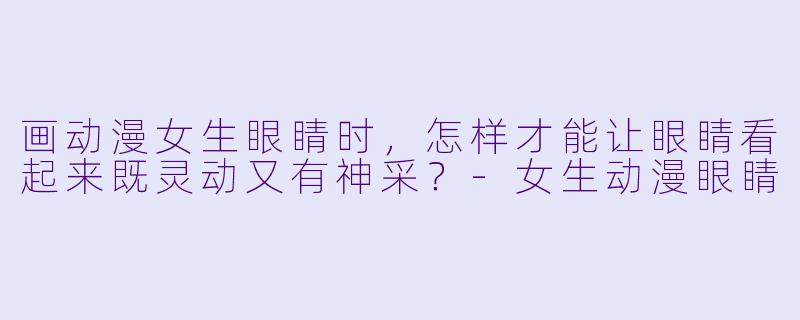 画动漫女生眼睛时，怎样才能让眼睛看起来既灵动又有神采？-女生动漫眼睛