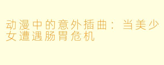 动漫中的意外插曲：当美少女遭遇肠胃危机