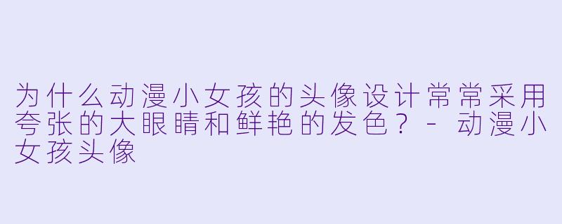 为什么动漫小女孩的头像设计常常采用夸张的大眼睛和鲜艳的发色？-动漫小女孩头像