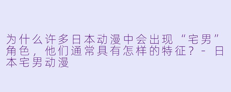 为什么许多日本动漫中会出现“宅男”角色，他们通常具有怎样的特征？-日本宅男动漫