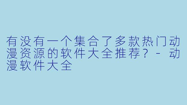 有没有一个集合了多款热门动漫资源的软件大全推荐？-动漫软件大全