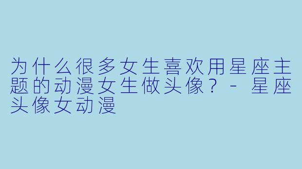 为什么很多女生喜欢用星座主题的动漫女生做头像?-星座头像女动漫