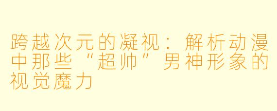 跨越次元的凝视：解析动漫中那些“超帅”男神形象的视觉魔力