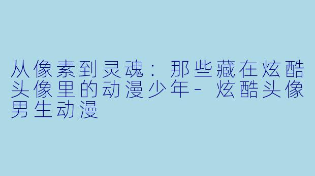 从像素到灵魂：那些藏在炫酷头像里的动漫少年-炫酷头像男生动漫