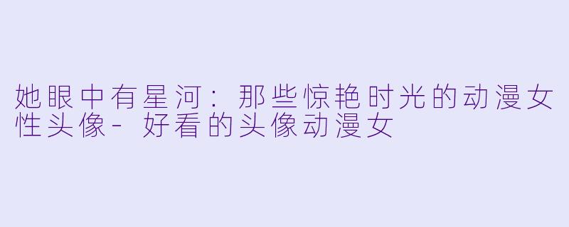 她眼中有星河:那些惊艳时光的动漫女性头像-好看的头像动漫女