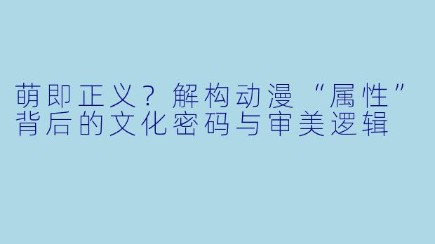 萌即正义?解构动漫“属性”背后的文化密码与审美逻辑