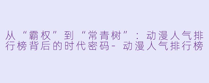 从“霸权”到“常青树”:动漫人气排行榜背后的时代密码-动漫人气排行榜