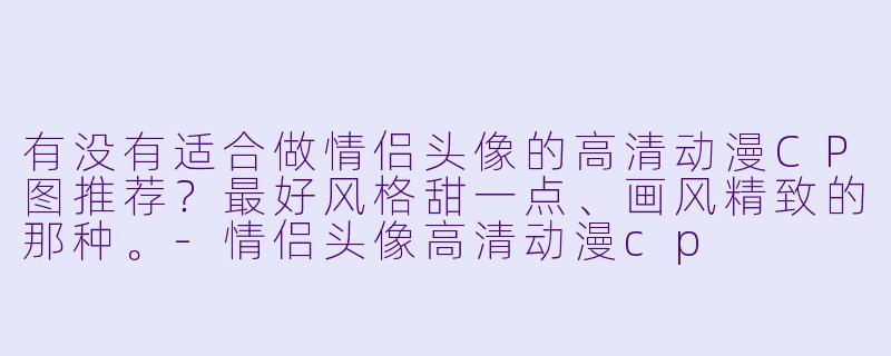 有没有适合做情侣头像的高清动漫CP图推荐？最好风格甜一点、画风精致的那种。-情侣头像高清动漫cp