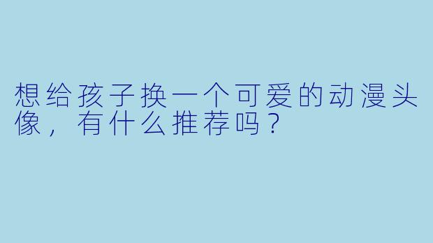 想给孩子换一个可爱的动漫头像,有什么推荐吗?