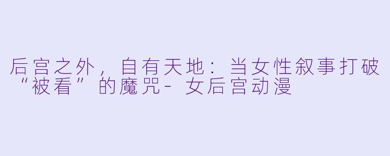 后宫之外，自有天地：当女性叙事打破“被看”的魔咒-女后宫动漫