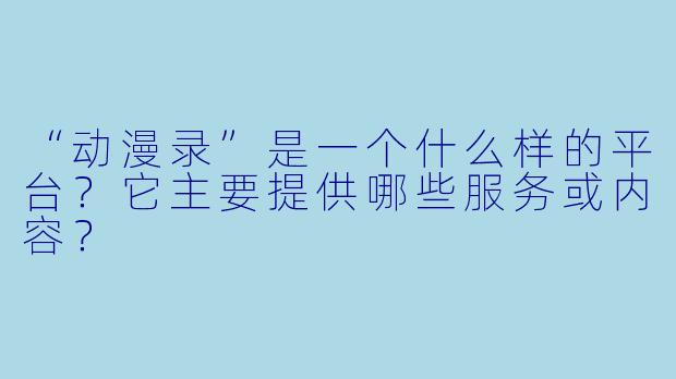 “动漫录”是一个什么样的平台?它主要提供哪些服务或内容?