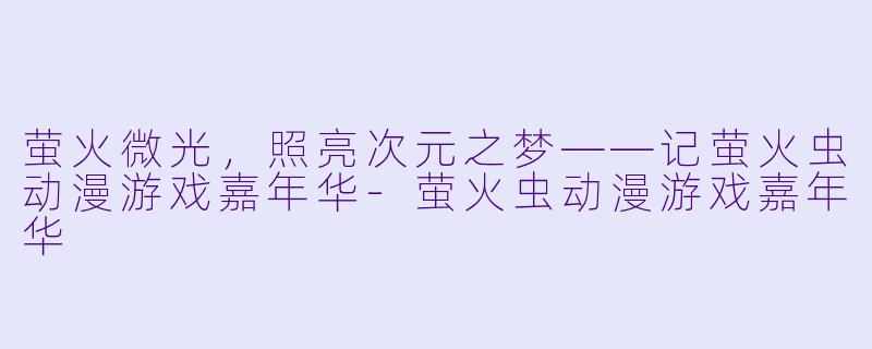 萤火微光，照亮次元之梦——记萤火虫动漫游戏嘉年华-萤火虫动漫游戏嘉年华