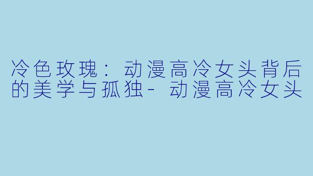 冷色玫瑰:动漫高冷女头背后的美学与孤独-动漫高冷女头